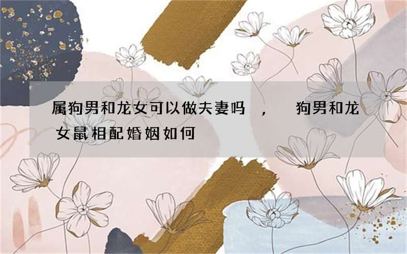 属狗男和龙女可以做夫妻吗,狗男和龙女鼠相配婚姻如何